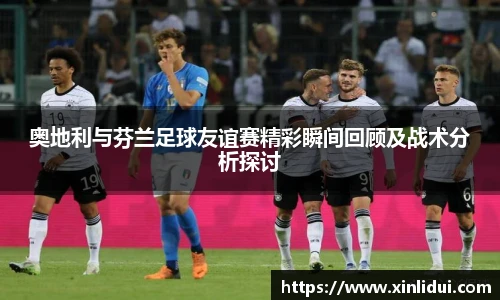 xc体育奥地利与芬兰足球友谊赛精彩瞬间回顾及战术分析探讨